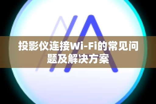 投影仪连接Wi-Fi的常见问题及解决方案