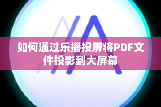 如何通过乐播投屏将PDF文件投影到大屏幕