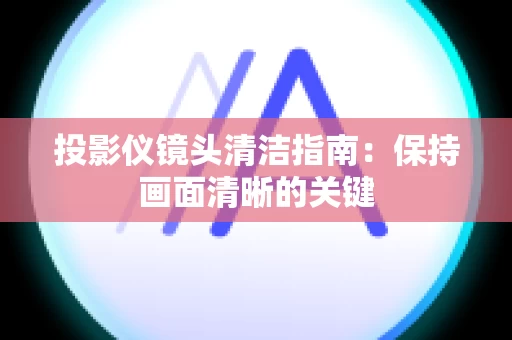 投影仪镜头清洁指南：保持画面清晰的关键