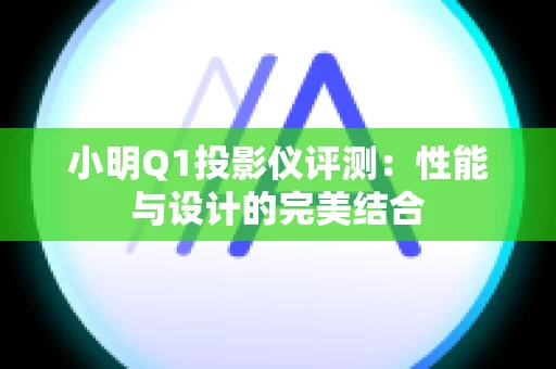 小明Q1投影仪评测：性能与设计的完美结合