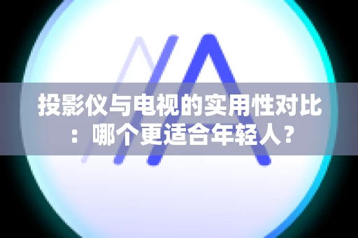 投影仪与电视的实用性对比：哪个更适合年轻人？