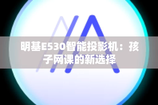 明基E530智能投影机：孩子网课的新选择