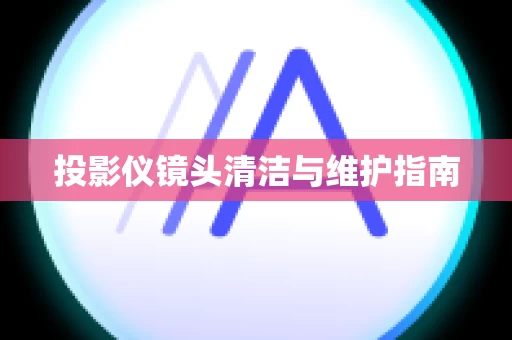 投影仪镜头清洁与维护指南