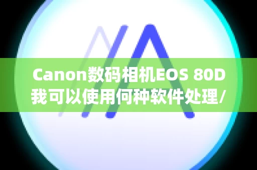 Canon数码相机EOS 80D我可以使用何种软件处理/编辑/打印 RAW 图像？ (EOS 80D)