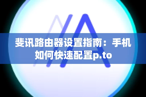 斐讯路由器设置指南：手机如何快速配置p.to