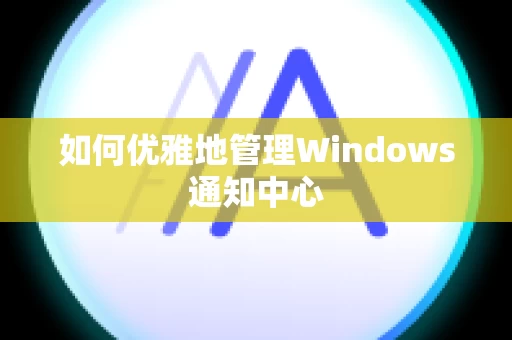 如何优雅地管理Windows通知中心