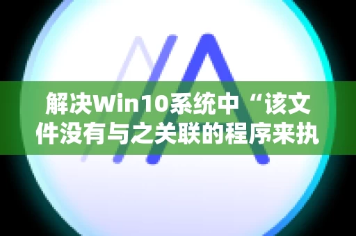 解决Win10系统中“该文件没有与之关联的程序来执行该操作”的问题