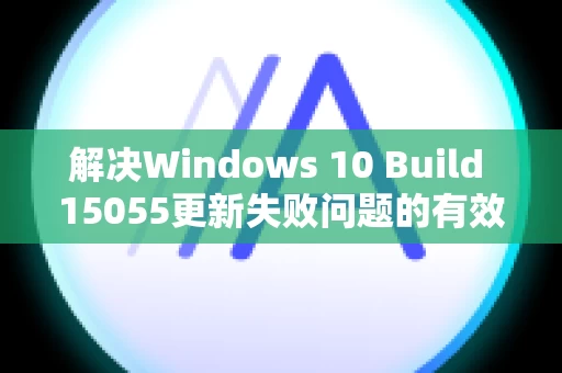 解决Windows 10 Build 15055更新失败问题的有效方法