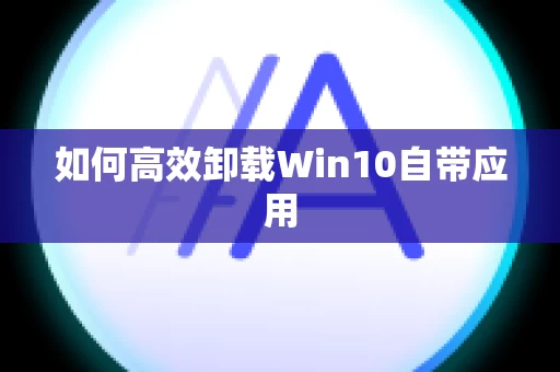如何高效卸载Win10自带应用