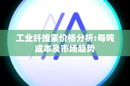 工业纤维素价格分析:每吨成本及市场趋势