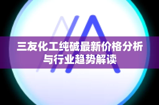 三友化工纯碱最新价格分析与行业趋势解读