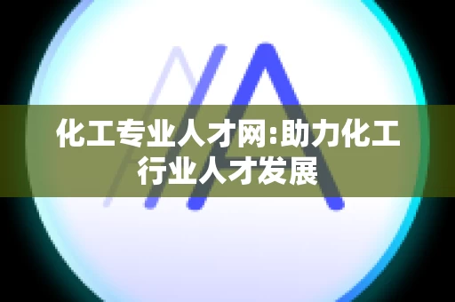 化工专业人才网:助力化工行业人才发展
