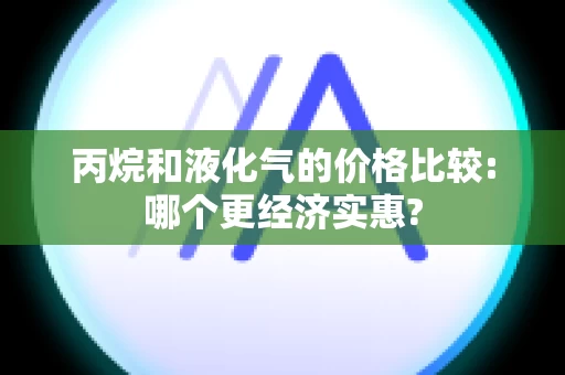 丙烷和液化气的价格比较:哪个更经济实惠?