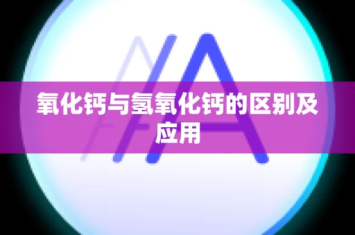 氧化钙与氢氧化钙的区别及应用