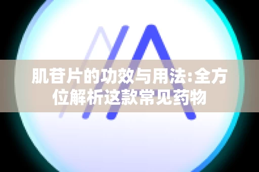 肌苷片的功效与用法:全方位解析这款常见药物