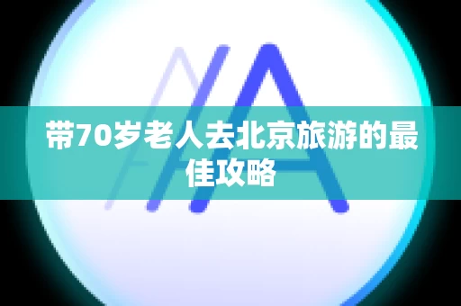 带70岁老人去北京旅游的最佳攻略
