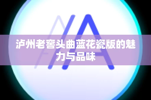 泸州老窖头曲蓝花瓷版的魅力与品味
