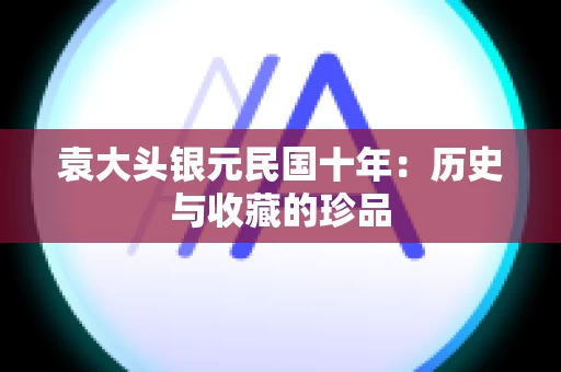 袁大头银元民国十年：历史与收藏的珍品