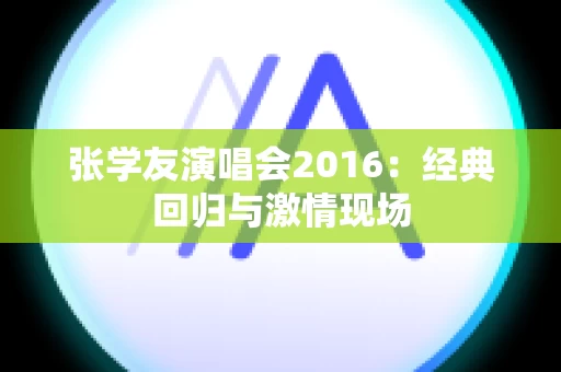 张学友演唱会2016：经典回归与激情现场