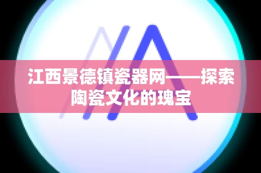 江西景德镇瓷器网——探索陶瓷文化的瑰宝