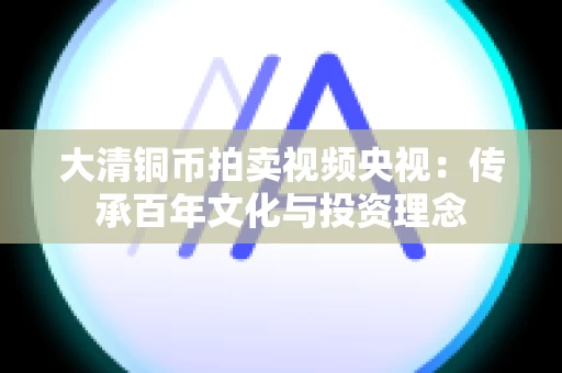大清铜币拍卖视频央视：传承百年文化与投资理念