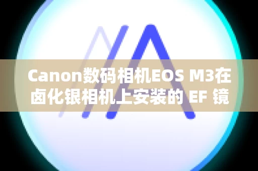 Canon数码相机EOS M3在卤化银相机上安装的 EF 镜头是否可用于数字 SLR 或无反光镜相机？