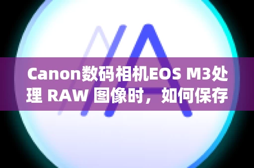 Canon数码相机EOS M3处理 RAW 图像时，如何保存用当前使用的 Digital Photo Professional 版本处理或编辑过的图像？